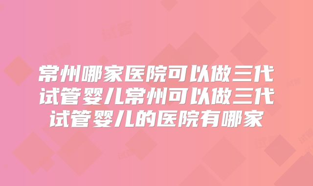 常州哪家医院可以做三代试管婴儿常州可以做三代试管婴儿的医院有哪家