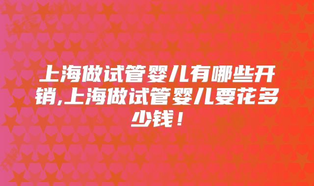 上海做试管婴儿有哪些开销,上海做试管婴儿要花多少钱!