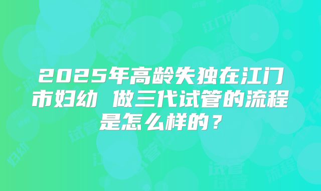 2025年高龄失独在江门市妇幼 做三代试管的流程是怎么样的?