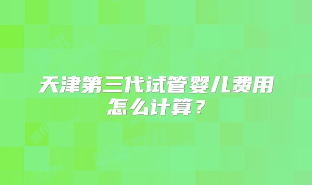 天津第三代试管婴儿费用怎么计算？