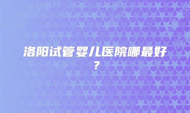洛阳试管婴儿医院哪最好？
