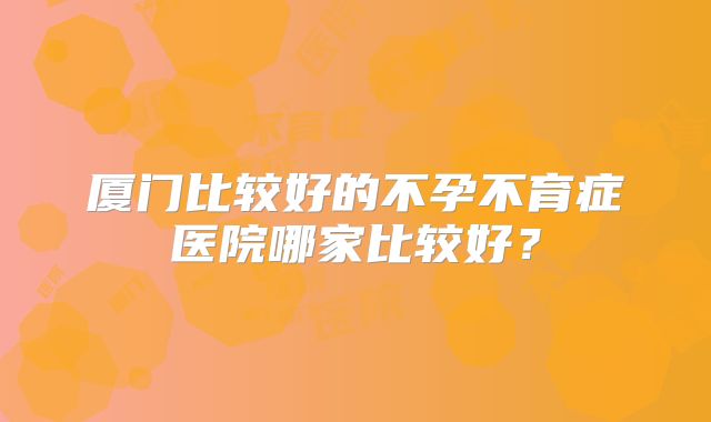 厦门比较好的不孕不育症医院哪家比较好？