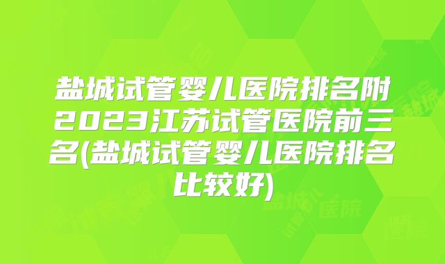 盐城试管婴儿医院排名附2023江苏试管医院前三名(盐城试管婴儿医院排名比较好)