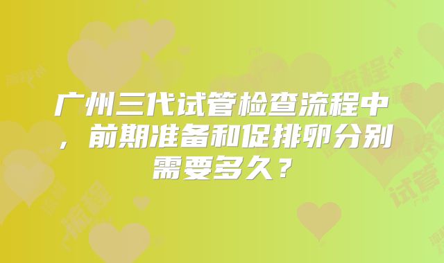 广州三代试管检查流程中，前期准备和促排卵分别需要多久？