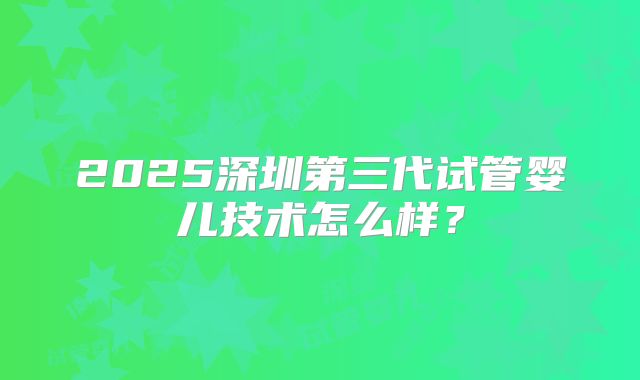2025深圳第三代试管婴儿技术怎么样？