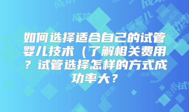 如何选择适合自己的试管婴儿技术(了解相关费用?试管选择怎样的方式成功率大?