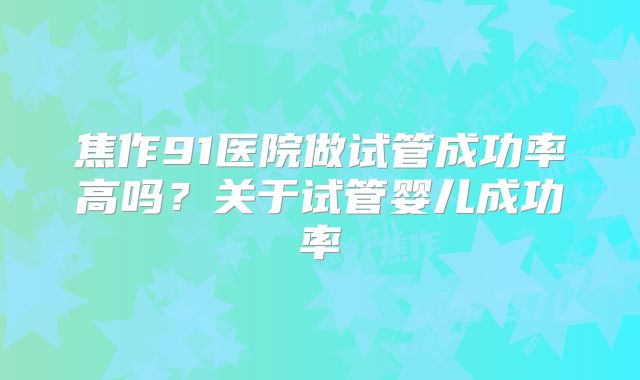 焦作91医院做试管成功率高吗？关于试管婴儿成功率