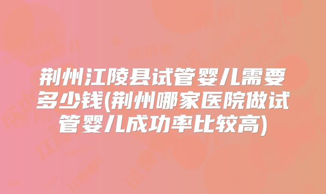荆州江陵县试管婴儿需要多少钱(荆州哪家医院做试管婴儿成功率比较高)