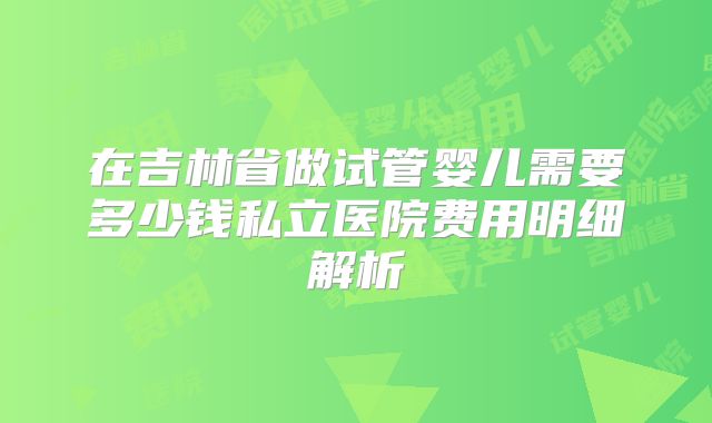 在吉林省做试管婴儿需要多少钱私立医院费用明细解析