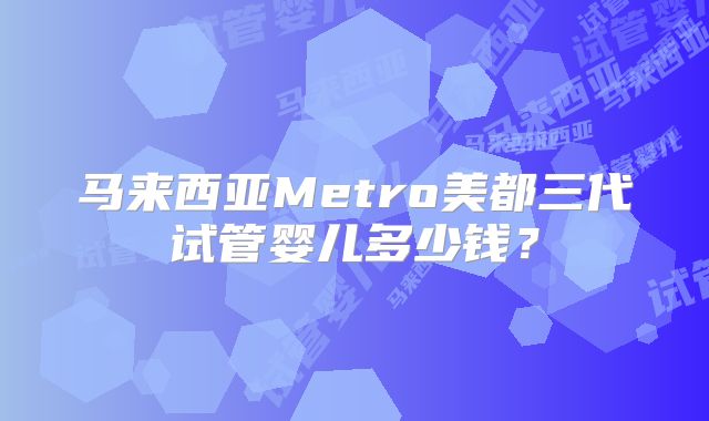 马来西亚Metro美都三代试管婴儿多少钱？
