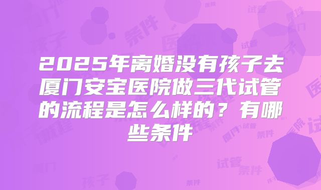 2025年离婚没有孩子去厦门安宝医院做三代试管的流程是怎么样的？有哪些条件