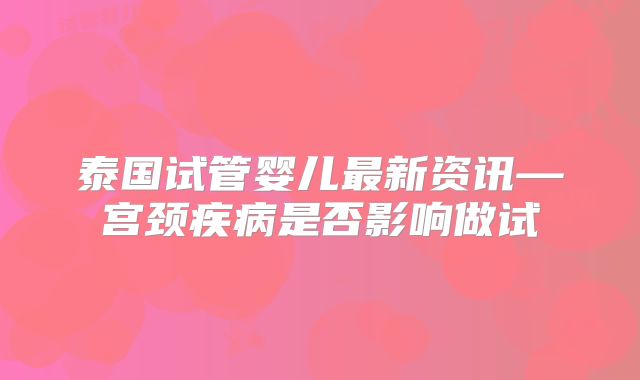 泰国试管婴儿最新资讯—宫颈疾病是否影响做试