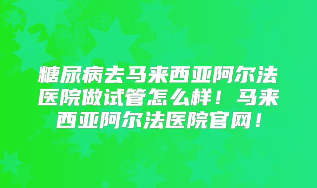 糖尿病去马来西亚阿尔法医院做试管怎么样！马来西亚阿尔法医院官网！