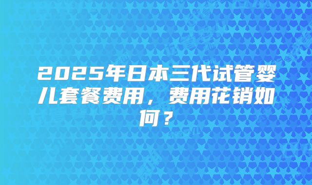 2025年日本三代试管婴儿套餐费用，费用花销如何？
