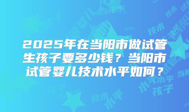 2025年在当阳市做试管生孩子要多少钱?当阳市试管婴儿技术水平如何?