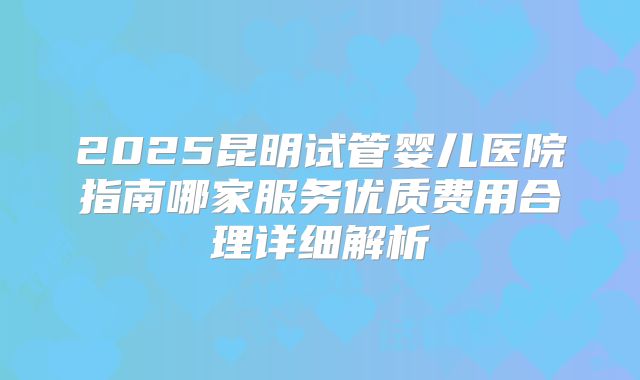 2025昆明试管婴儿医院指南哪家服务优质费用合理详细解析