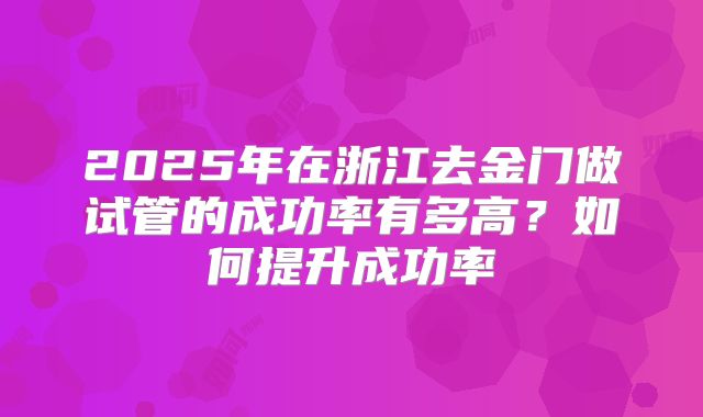 2025年在浙江去金门做试管的成功率有多高?如何提升成功率