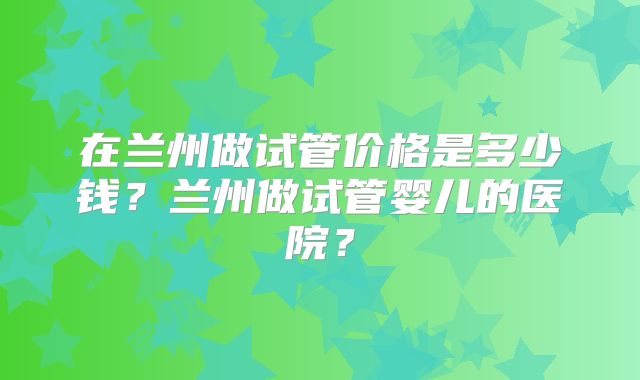 在兰州做试管价格是多少钱？兰州做试管婴儿的医院？
