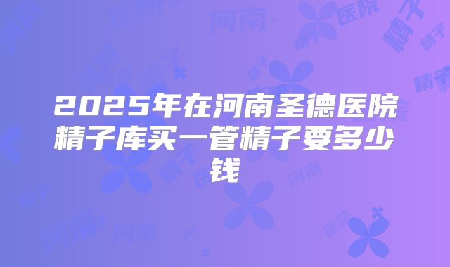 2025年在河南圣德医院精子库买一管精子要多少钱