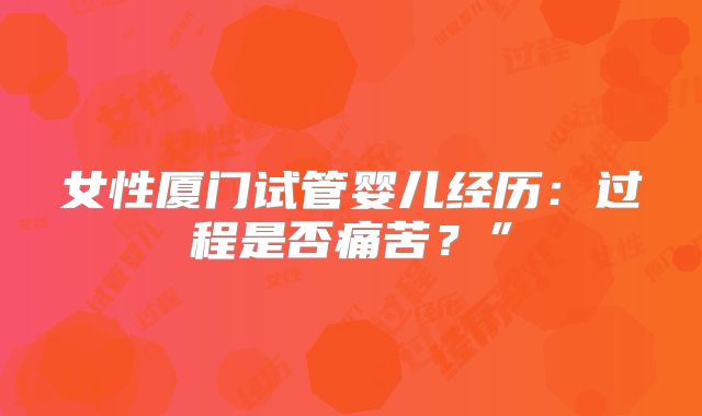 女性厦门试管婴儿经历：过程是否痛苦？”
