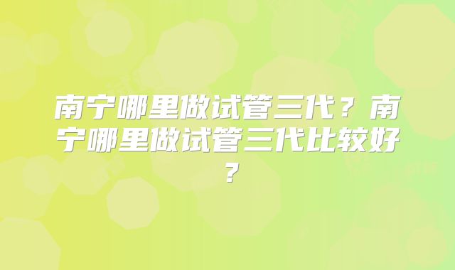 南宁哪里做试管三代?南宁哪里做试管三代比较好?
