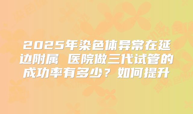 2025年染色体异常在延边附属 医院做三代试管的成功率有多少?如何提升