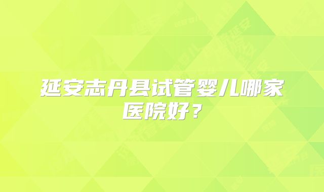 延安志丹县试管婴儿哪家医院好?