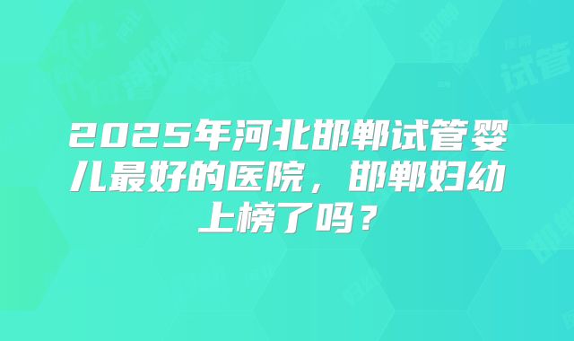 2025年河北邯郸试管婴儿最好的医院，邯郸妇幼上榜了吗？