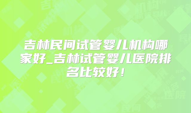 吉林民间试管婴儿机构哪家好_吉林试管婴儿医院排名比较好！