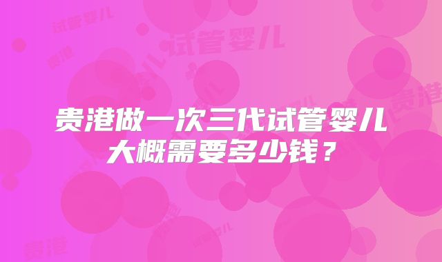 贵港做一次三代试管婴儿大概需要多少钱?