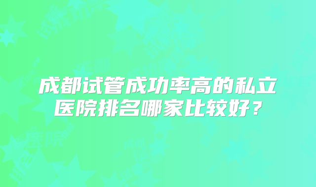 成都试管成功率高的私立医院排名哪家比较好?