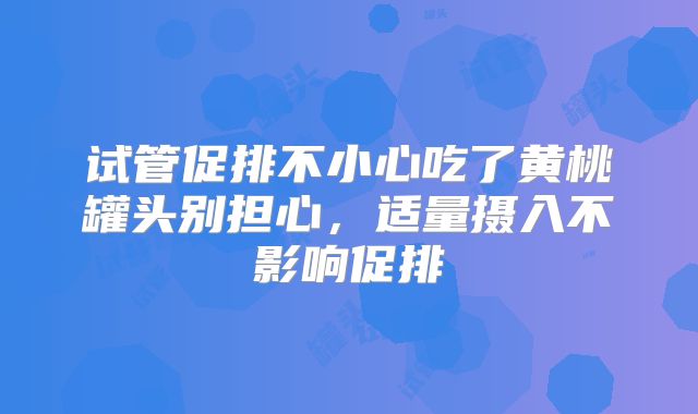 试管促排不小心吃了黄桃罐头别担心，适量摄入不影响促排