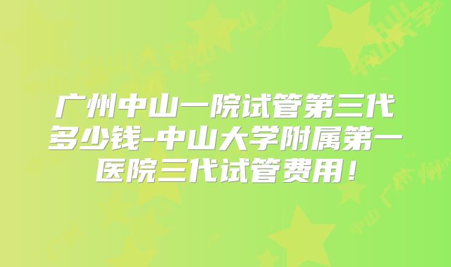 广州中山一院试管第三代多少钱-中山大学附属第一医院三代试管费用！