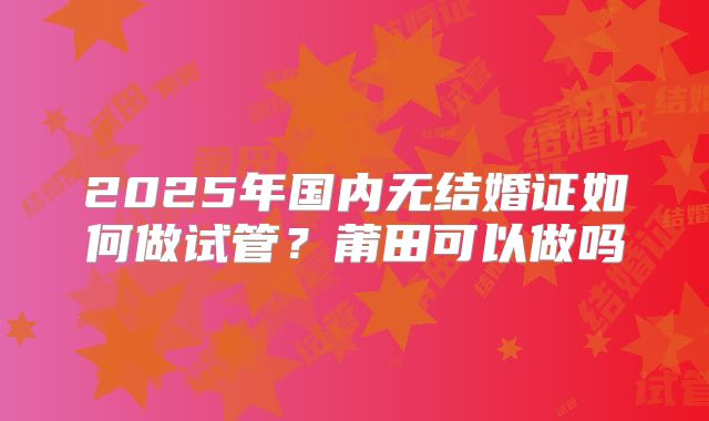 2025年国内无结婚证如何做试管？莆田可以做吗