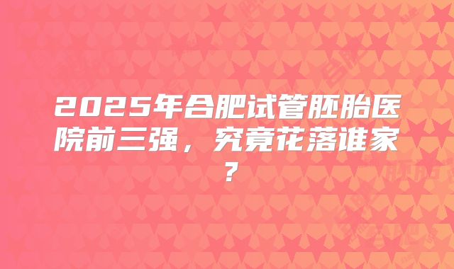 2025年合肥试管胚胎医院前三强，究竟花落谁家？