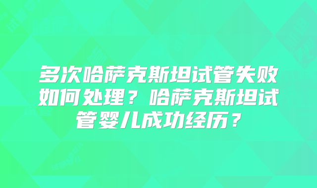多次哈萨克斯坦试管失败如何处理？哈萨克斯坦试管婴儿成功经历？