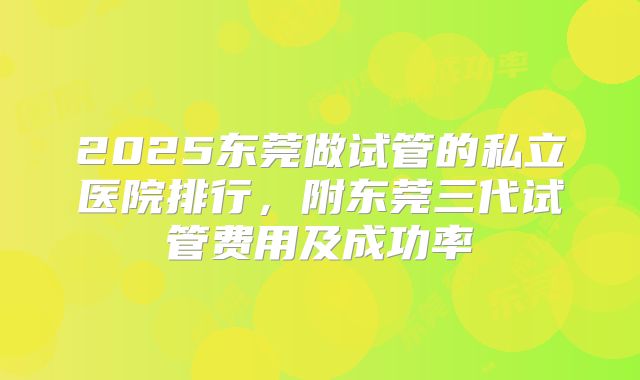 2025东莞做试管的私立医院排行，附东莞三代试管费用及成功率