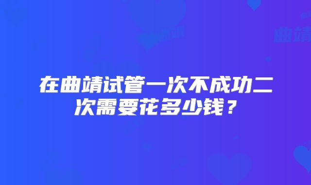 在曲靖试管一次不成功二次需要花多少钱？