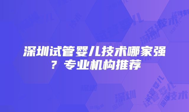 深圳试管婴儿技术哪家强？专业机构推荐