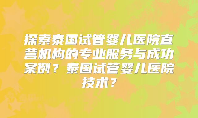 探索泰国试管婴儿医院直营机构的专业服务与成功案例?泰国试管婴儿医院技术?