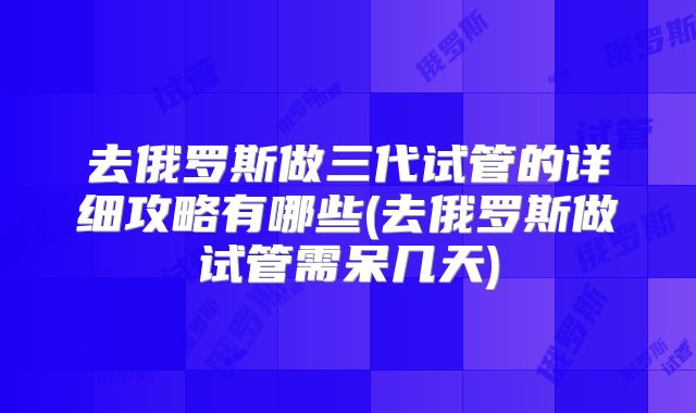 去俄罗斯做三代试管的详细攻略有哪些(去俄罗斯做试管需呆几天)