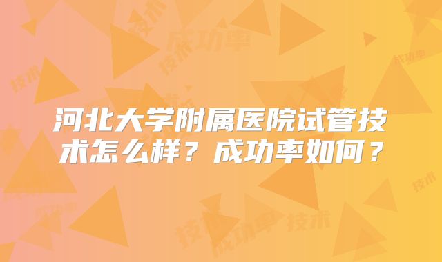 河北大学附属医院试管技术怎么样？成功率如何？