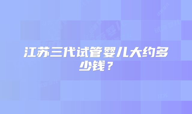 江苏三代试管婴儿大约多少钱?