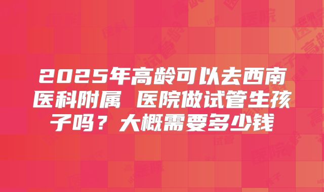 2025年高龄可以去西南医科附属 医院做试管生孩子吗？大概需要多少钱
