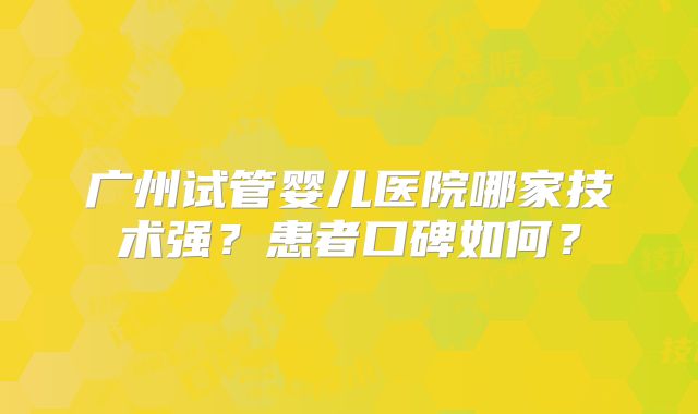广州试管婴儿医院哪家技术强？患者口碑如何？