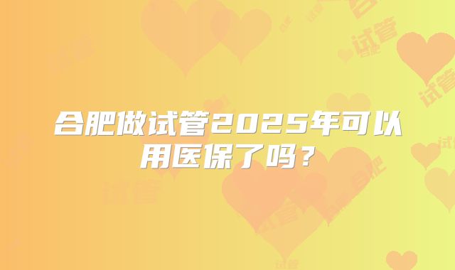 合肥做试管2025年可以用医保了吗？