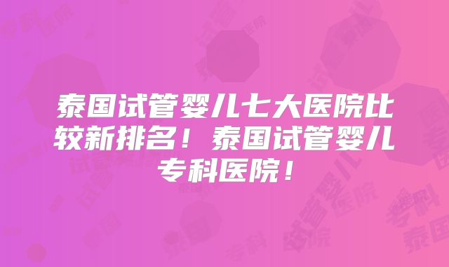 泰国试管婴儿七大医院比较新排名!泰国试管婴儿专科医院!