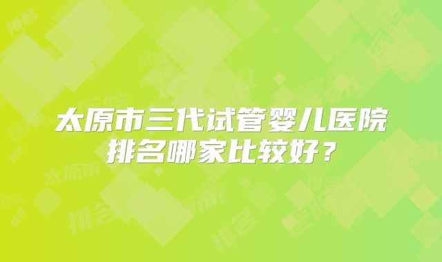 太原市三代试管婴儿医院排名哪家比较好？