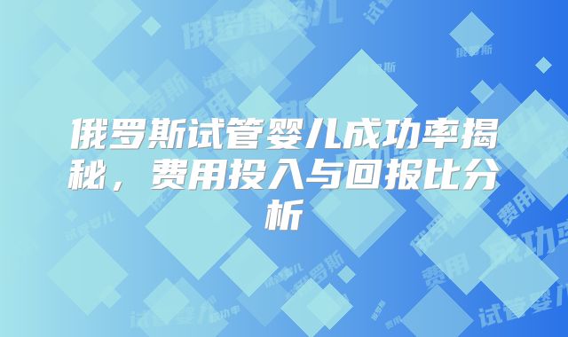 俄罗斯试管婴儿成功率揭秘,费用投入与回报比分析