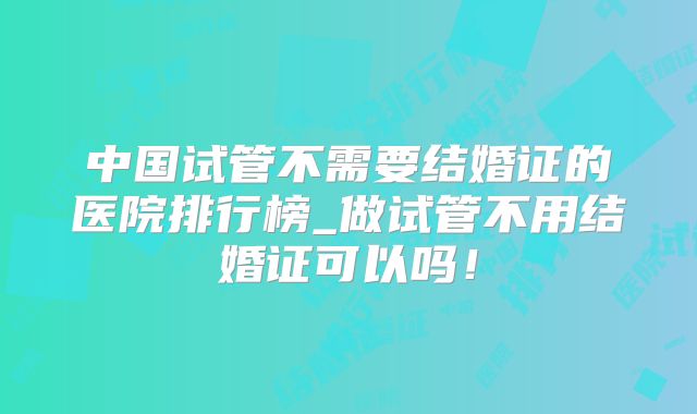 中国试管不需要结婚证的医院排行榜_做试管不用结婚证可以吗!